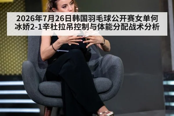 2026年7月26日韩国羽毛球公开赛女单何冰娇2-1辛杜拉吊控制与体能分配战术分析