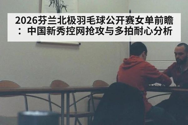2026芬兰北极羽毛球公开赛女单前瞻:中国新秀控网抢攻与多拍耐心分析